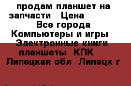 продам планшет на запчасти › Цена ­ 1 000 - Все города Компьютеры и игры » Электронные книги, планшеты, КПК   . Липецкая обл.,Липецк г.